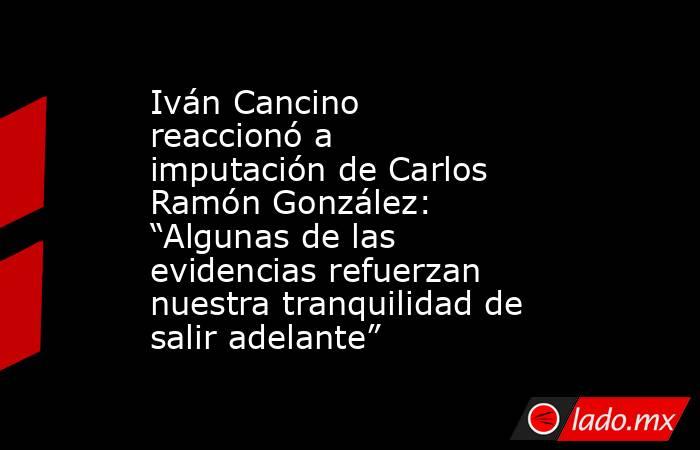 Iván Cancino reaccionó a imputación de Carlos Ramón González: “Algunas de las evidencias refuerzan nuestra tranquilidad de salir adelante”. Noticias en tiempo real