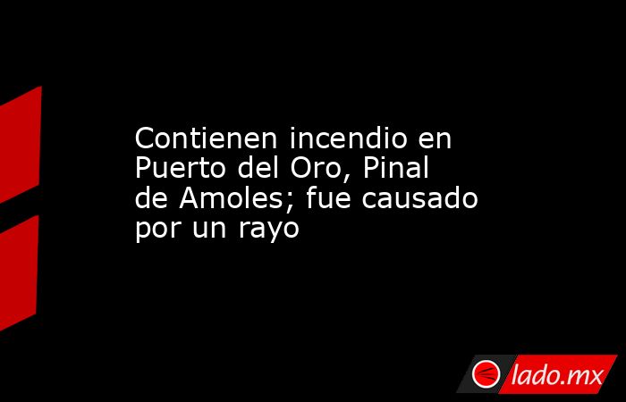 Contienen incendio en Puerto del Oro, Pinal de Amoles; fue causado por un rayo. Noticias en tiempo real