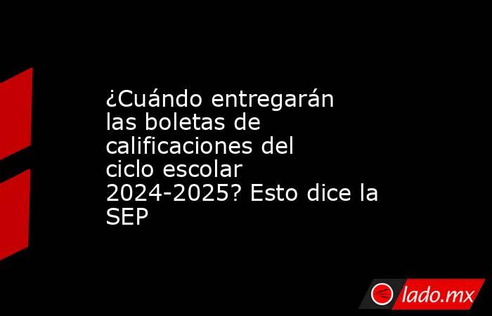 ¿Cuándo entregarán las boletas de calificaciones del ciclo escolar 2024-2025? Esto dice la SEP. Noticias en tiempo real