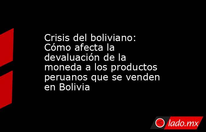 Crisis del boliviano: Cómo afecta la devaluación de la moneda a los productos peruanos que se venden en Bolivia. Noticias en tiempo real