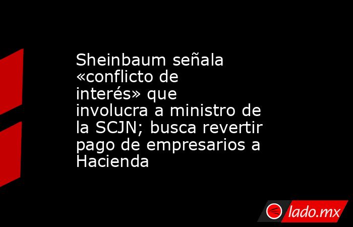 Sheinbaum señala «conflicto de interés» que involucra a ministro de la SCJN; busca revertir pago de empresarios a Hacienda. Noticias en tiempo real
