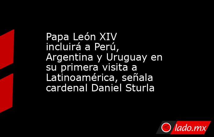 Papa León XIV incluirá a Perú, Argentina y Uruguay en su primera visita a Latinoamérica, señala cardenal Daniel Sturla. Noticias en tiempo real