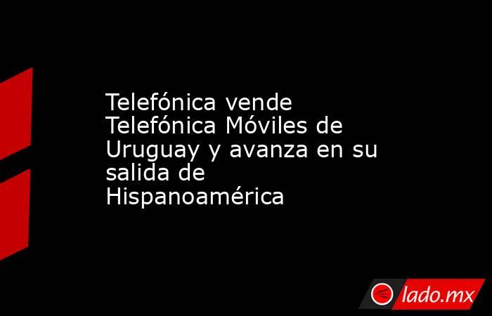 Telefónica vende Telefónica Móviles de Uruguay y avanza en su salida de Hispanoamérica. Noticias en tiempo real