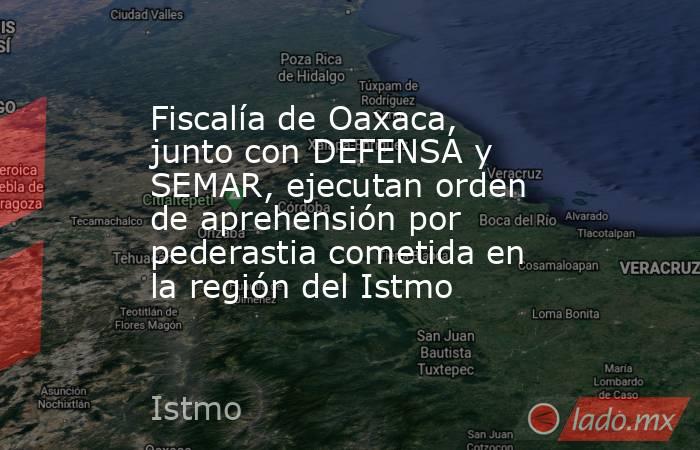 Fiscalía de Oaxaca, junto con DEFENSA y SEMAR, ejecutan orden de aprehensión por pederastia cometida en la región del Istmo. Noticias en tiempo real