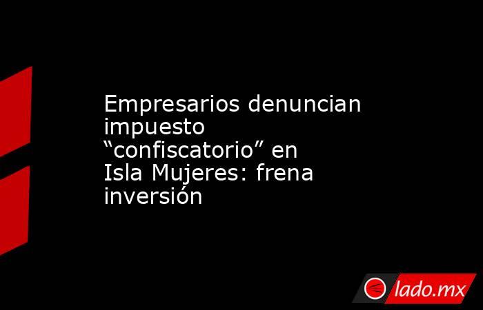 Empresarios denuncian impuesto “confiscatorio” en Isla Mujeres: frena inversión. Noticias en tiempo real