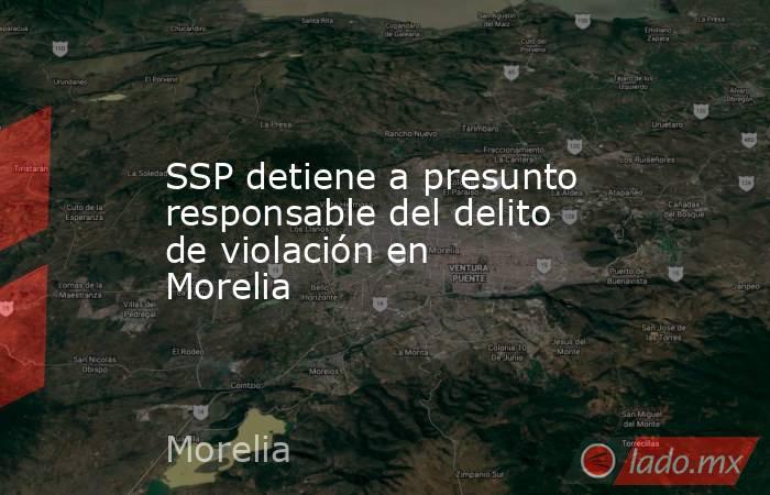 SSP detiene a presunto responsable del delito de violación en Morelia. Noticias en tiempo real