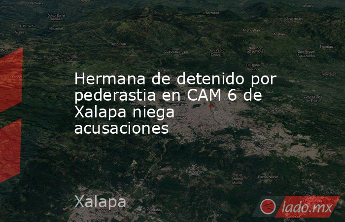 Hermana de detenido por pederastia en CAM 6 de Xalapa niega acusaciones. Noticias en tiempo real