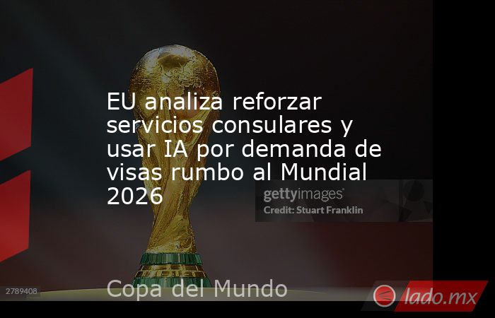 EU analiza reforzar servicios consulares y usar IA por demanda de visas rumbo al Mundial 2026. Noticias en tiempo real
