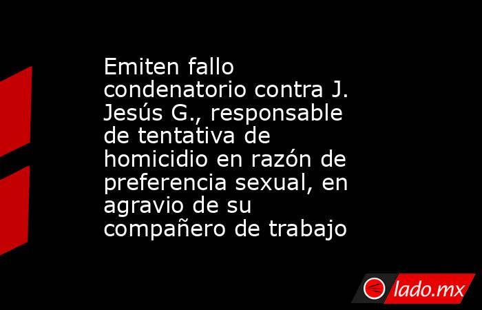 Emiten fallo condenatorio contra J. Jesús G., responsable de tentativa de homicidio en razón de preferencia sexual, en agravio de su compañero de trabajo. Noticias en tiempo real