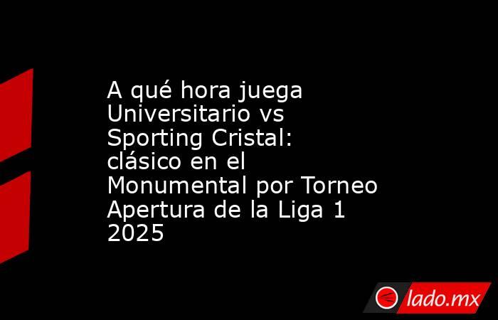 A qué hora juega Universitario vs Sporting Cristal: clásico en el Monumental por Torneo Apertura de la Liga 1 2025. Noticias en tiempo real