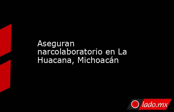 Aseguran narcolaboratorio en La Huacana, Michoacán. Noticias en tiempo real