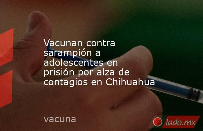 Vacunan contra sarampión a adolescentes en prisión por alza de contagios en Chihuahua. Noticias en tiempo real