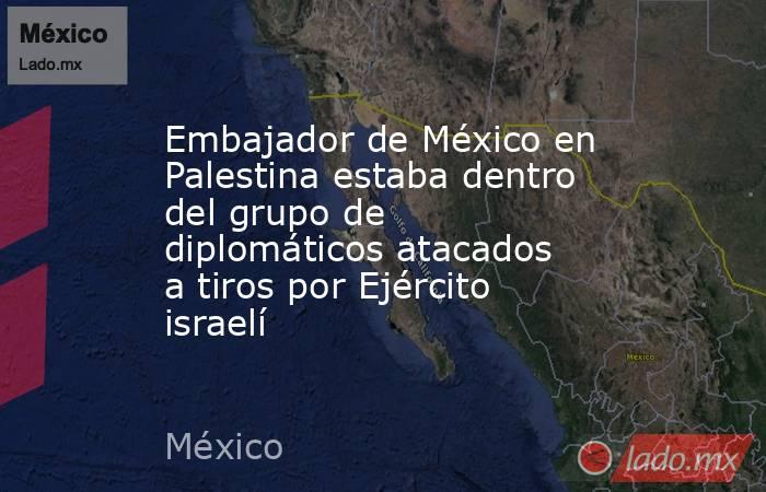 Embajador de México en Palestina estaba dentro del grupo de diplomáticos atacados a tiros por Ejército israelí. Noticias en tiempo real