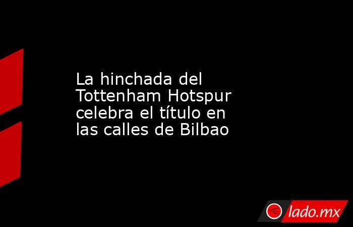 La hinchada del Tottenham Hotspur celebra el título en las calles de Bilbao. Noticias en tiempo real