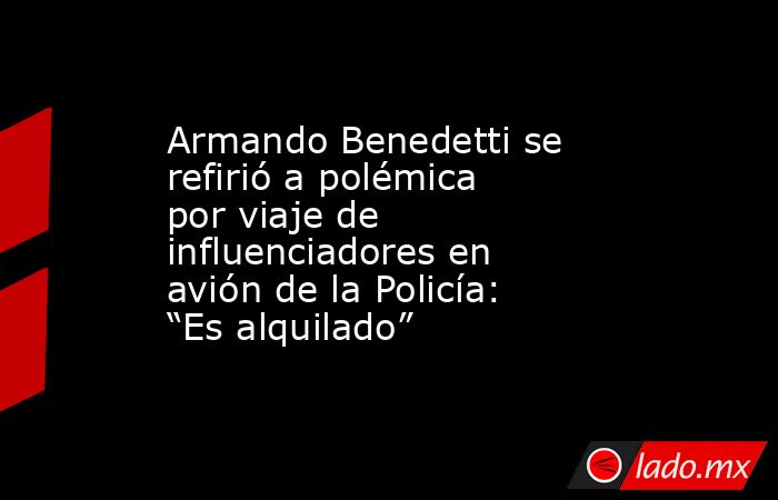 Armando Benedetti se refirió a polémica por viaje de influenciadores en avión de la Policía: “Es alquilado” . Noticias en tiempo real