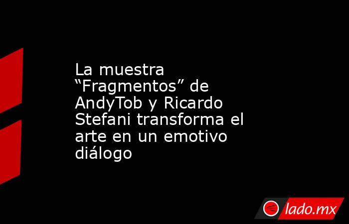 La muestra “Fragmentos” de AndyTob y Ricardo Stefani transforma el arte en un emotivo diálogo. Noticias en tiempo real