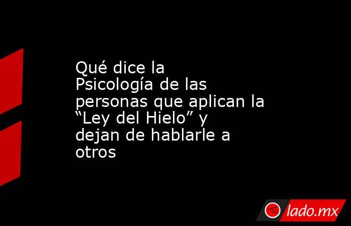 Qué dice la Psicología de las personas que aplican la “Ley del Hielo” y dejan de hablarle a otros  . Noticias en tiempo real