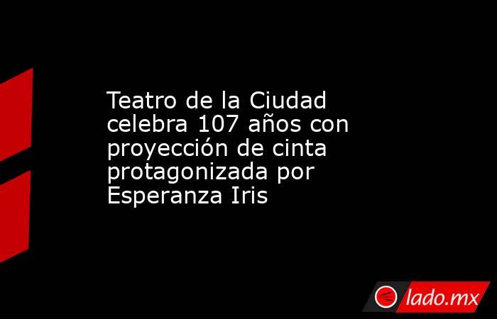 Teatro de la Ciudad celebra 107 años con proyección de cinta protagonizada por Esperanza Iris. Noticias en tiempo real