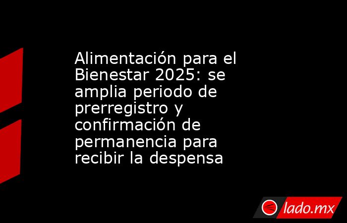 Alimentación para el Bienestar 2025: se amplia periodo de prerregistro y confirmación de permanencia para recibir la despensa. Noticias en tiempo real