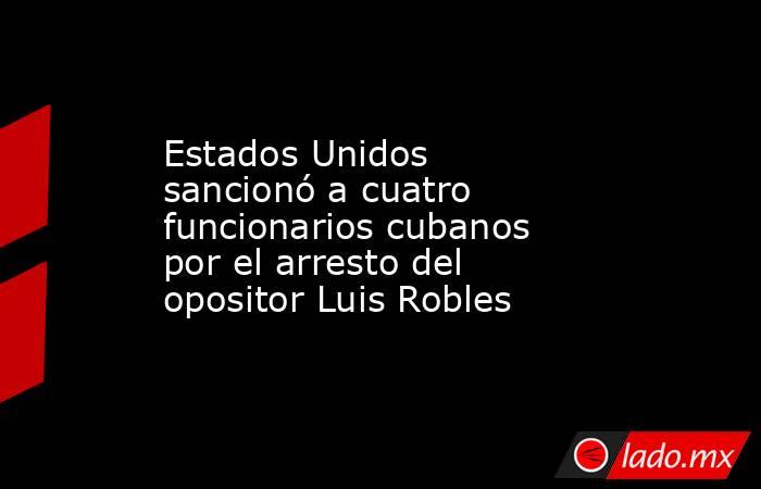 Estados Unidos sancionó a cuatro funcionarios cubanos por el arresto del opositor Luis Robles . Noticias en tiempo real