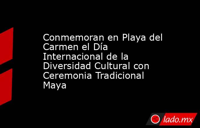 Conmemoran en Playa del Carmen el Día Internacional de la Diversidad Cultural con Ceremonia Tradicional Maya. Noticias en tiempo real
