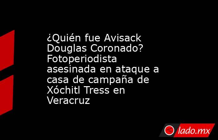 ¿Quién fue Avisack Douglas Coronado? Fotoperiodista asesinada en ataque a casa de campaña de Xóchitl Tress en Veracruz. Noticias en tiempo real