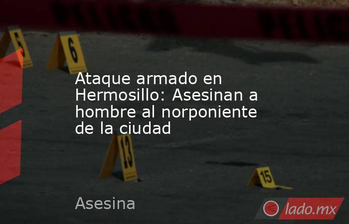 Ataque armado en Hermosillo: Asesinan a hombre al norponiente de la ciudad. Noticias en tiempo real