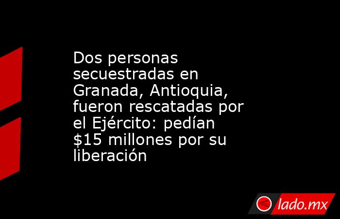 Dos personas secuestradas en Granada, Antioquia, fueron rescatadas por el Ejército: pedían $15 millones por su liberación  . Noticias en tiempo real