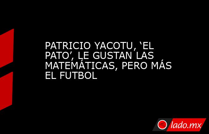 PATRICIO YACOTU, ‘EL PATO’, LE GUSTAN LAS MATEMÁTICAS, PERO MÁS EL FUTBOL. Noticias en tiempo real
