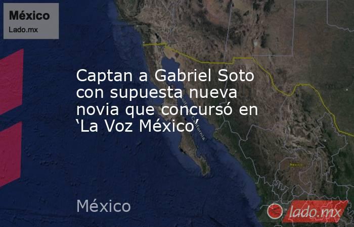 Captan a Gabriel Soto con supuesta nueva novia que concursó en ‘La Voz México’ . Noticias en tiempo real