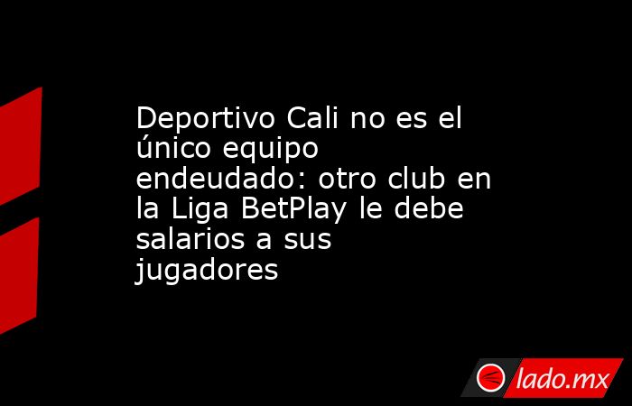 Deportivo Cali no es el único equipo endeudado: otro club en la Liga BetPlay le debe salarios a sus jugadores. Noticias en tiempo real