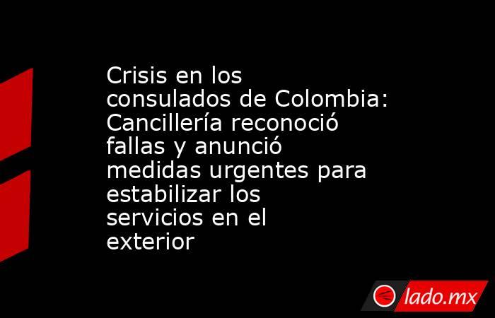 Crisis en los consulados de Colombia: Cancillería reconoció fallas y anunció medidas urgentes para estabilizar los servicios en el exterior. Noticias en tiempo real