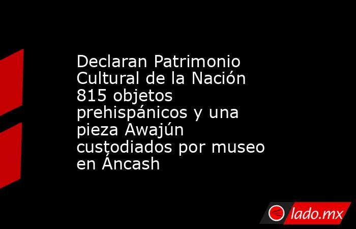 Declaran Patrimonio Cultural de la Nación 815 objetos prehispánicos y una pieza Awajún custodiados por museo en Áncash . Noticias en tiempo real