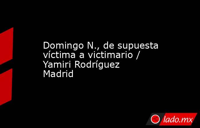 Domingo N., de supuesta víctima a victimario / Yamiri Rodríguez Madrid. Noticias en tiempo real