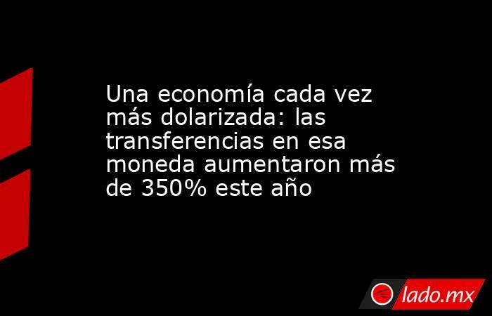 Una economía cada vez más dolarizada: las transferencias en esa moneda aumentaron más de 350% este año. Noticias en tiempo real