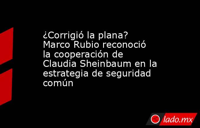 ¿Corrigió la plana? Marco Rubio reconoció la cooperación de Claudia Sheinbaum en la estrategia de seguridad común . Noticias en tiempo real
