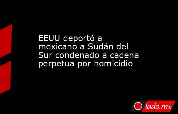 EEUU deportó a mexicano a Sudán del Sur condenado a cadena perpetua por homicidio. Noticias en tiempo real