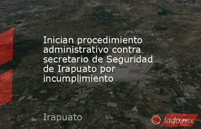 Inician procedimiento administrativo contra secretario de Seguridad de Irapuato por incumplimiento. Noticias en tiempo real