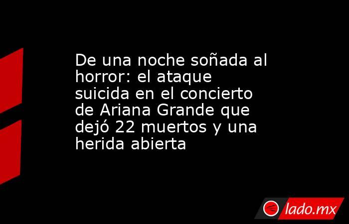 De una noche soñada al horror: el ataque suicida en el concierto de Ariana Grande que dejó 22 muertos y una herida abierta. Noticias en tiempo real