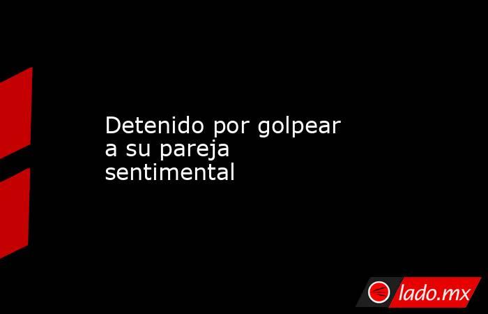 Detenido por golpear a su pareja sentimental. Noticias en tiempo real