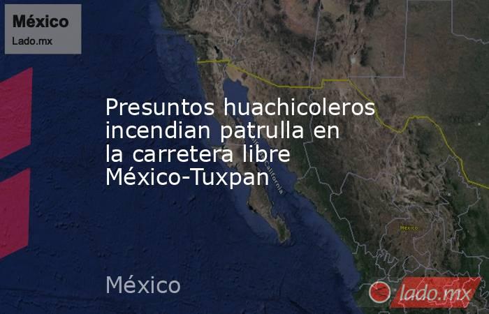 Presuntos huachicoleros incendian patrulla en la carretera libre México-Tuxpan. Noticias en tiempo real