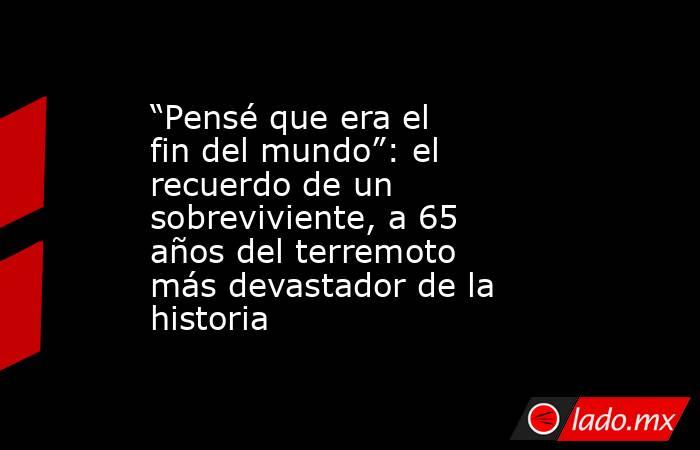 “Pensé que era el fin del mundo”: el recuerdo de un sobreviviente, a 65 años del terremoto más devastador de la historia. Noticias en tiempo real