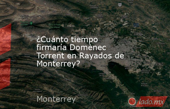 ¿Cuánto tiempo firmaría Domènec Torrent en Rayados de Monterrey?. Noticias en tiempo real