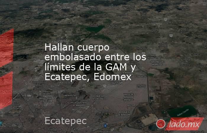 Hallan cuerpo embolasado entre los límites de la GAM y Ecatepec, Edomex. Noticias en tiempo real
