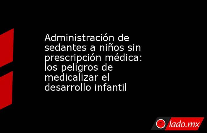 Administración de sedantes a niños sin prescripción médica: los peligros de medicalizar el desarrollo infantil. Noticias en tiempo real
