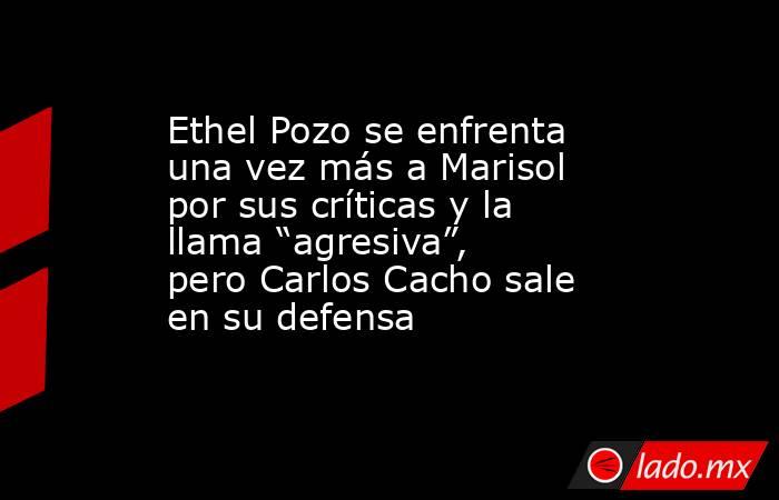 Ethel Pozo se enfrenta una vez más a Marisol por sus críticas y la llama “agresiva”, pero Carlos Cacho sale en su defensa. Noticias en tiempo real