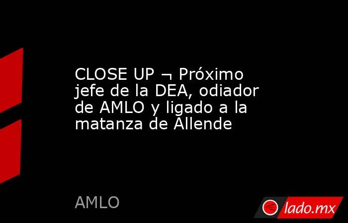 CLOSE UP ¬ Próximo jefe de la DEA, odiador de AMLO y ligado a la matanza de Allende. Noticias en tiempo real
