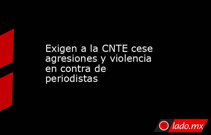 Exigen a la CNTE cese agresiones y violencia en contra de periodistas. Noticias en tiempo real