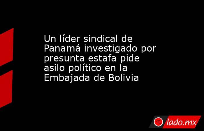 Un líder sindical de Panamá investigado por presunta estafa pide asilo político en la Embajada de Bolivia. Noticias en tiempo real