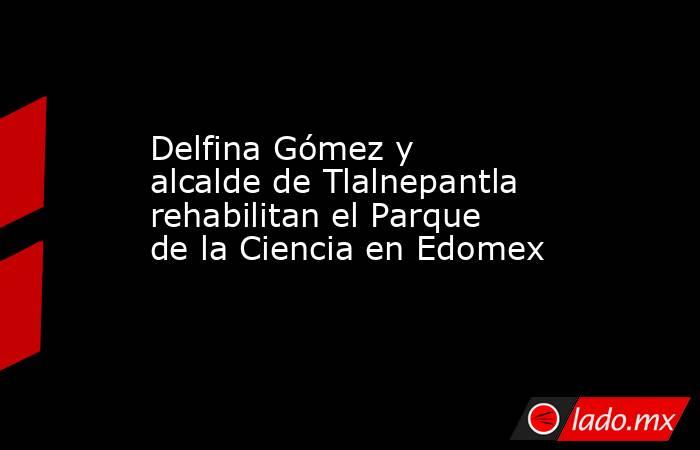 Delfina Gómez y alcalde de Tlalnepantla rehabilitan el Parque de la Ciencia en Edomex. Noticias en tiempo real